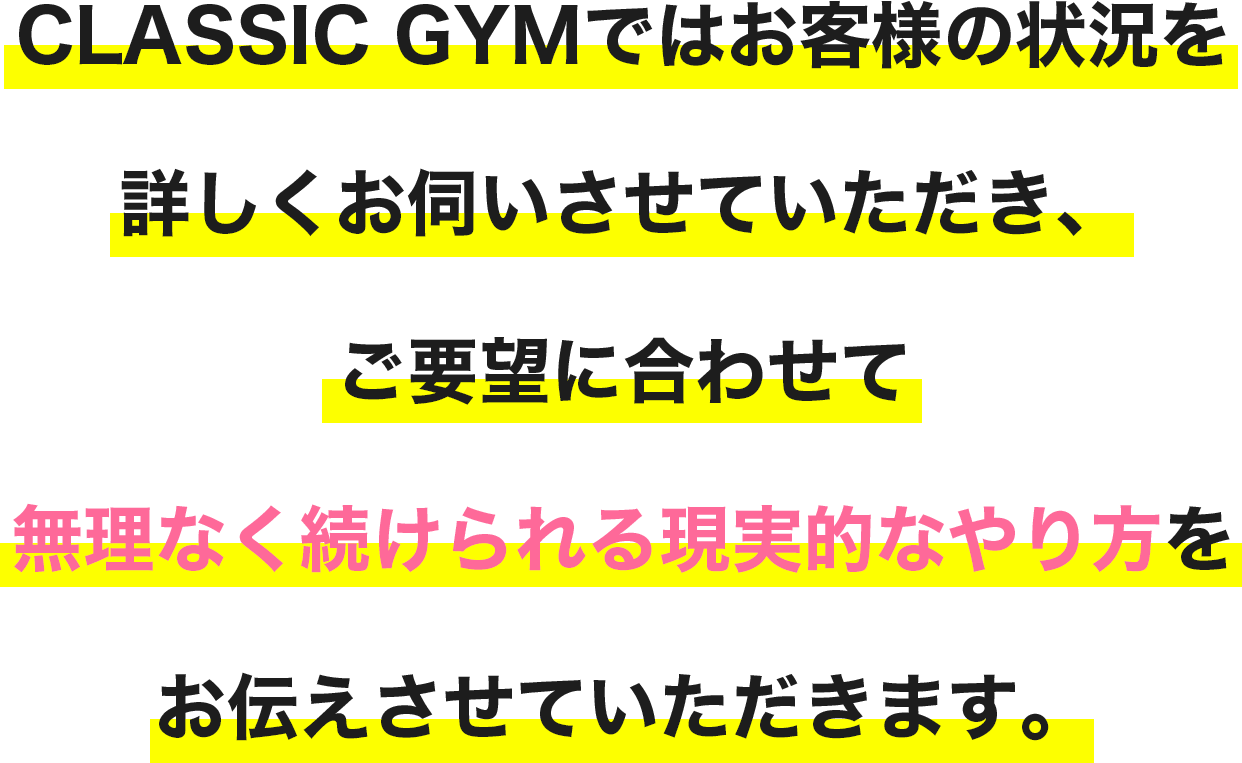 CLASSIC GYMではお客様の状況を詳しくお伺いさせていただき、
                ご要望に合わせて無理せず続けられる現実的なやり方をお伝えさせていただきます。